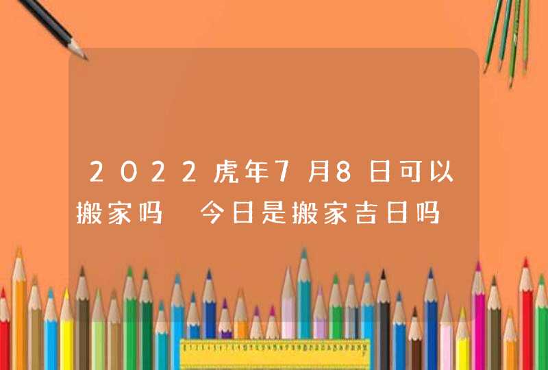 2022虎年7月8日可以搬家吗 今日是搬家吉日吗